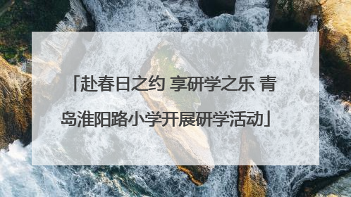赴春日之约 享研学之乐 青岛淮阳路小学开展研学活动